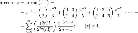 
\begin{align}
\operatorname{arccosec}\,z &amp;amp; {}= \arcsin\left(z^{-1}\right) =\\
&amp;amp; {}= z^{-1} + \left( \frac {1} {2} \right) \frac {z^{-3}} {3} + \left( \frac {1 \cdot 3} {2 \cdot 4 } \right) \frac {z^{-5}} {5} + \left( \frac {1 \cdot 3 \cdot 5} {2 \cdot 4 \cdot 6} \right) \frac {z^{-7}} {7} +\cdots =\\
&amp;amp; {}= \sum_{n=0}^\infty \left( \frac {(2n)!} {2^{2n}(n!)^2} \right) \frac {z^{-(2n+1)}} {2n+1}
; \qquad \left| z \right| \ge 1. 
\end{align}
