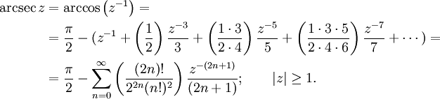 
\begin{align}
\arcsec z &amp;amp; {}= \arccos\left(z^{-1}\right) =\\
&amp;amp; {}= \frac {\pi} {2} - (z^{-1} + \left( \frac {1} {2} \right) \frac {z^{-3}} {3} + \left( \frac {1 \cdot 3} {2 \cdot 4} \right) \frac {z^{-5}} {5} + \left( \frac{1 \cdot 3 \cdot 5} {2 \cdot 4 \cdot 6 } \right) \frac{z^{-7}} {7} + \cdots ) =\\
&amp;amp; {}= \frac {\pi} {2} - \sum_{n=0}^\infty \left( \frac {(2n)!} {2^{2n}(n!)^2} \right) \frac {z^{-(2n+1)}} {(2n+1)} 
; \qquad \left| z \right| \ge 1. 
\end{align}

