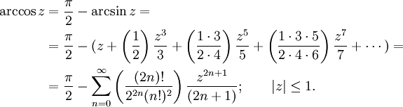 
\begin{align}
\arccos z &amp;amp; {}= \frac {\pi} {2} - \arcsin z =\\
&amp;amp; {}= \frac {\pi} {2} - (z + \left( \frac {1} {2} \right) \frac {z^3} {3} + \left( \frac {1 \cdot 3} {2 \cdot 4} \right) \frac {z^5} {5} + \left( \frac{1 \cdot 3 \cdot 5} {2 \cdot 4 \cdot 6 } \right) \frac{z^7} {7} + \cdots ) =\\
&amp;amp; {}= \frac {\pi} {2} - \sum_{n=0}^\infty \left( \frac {(2n)!} {2^{2n}(n!)^2} \right) \frac {z^{2n+1}} {(2n+1)}
; \qquad | z | \le 1. 
\end{align}
