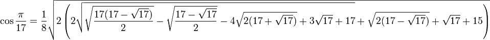 \cos \frac{\pi}{17} = \frac{1}{8}
\sqrt{2 \left(
2\sqrt{\sqrt{\frac{17(17-\sqrt{17})}{2}}-\sqrt{\frac{17-\sqrt{17}}{2}}-4\sqrt{2(17+\sqrt{17})} + 3\sqrt{17}+17}+\sqrt{2(17-\sqrt{17})}+\sqrt{17}+15 \right)}